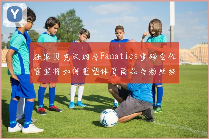 独家贝克汉姆与Fanatics重磅合作官宣将如何重塑体育商品与粉丝经济